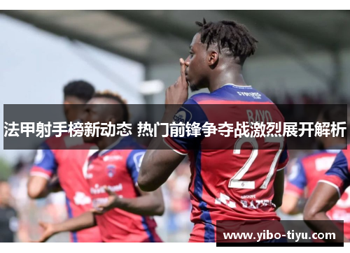 法甲射手榜新动态 热门前锋争夺战激烈展开解析