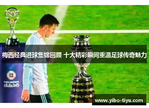 梅西经典进球集锦回顾 十大精彩瞬间重温足球传奇魅力