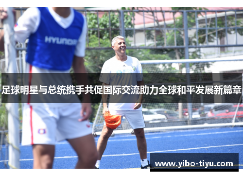 足球明星与总统携手共促国际交流助力全球和平发展新篇章