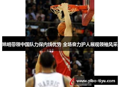 姚明带领中国队力保内线优势 全场奋力护人展现领袖风采
