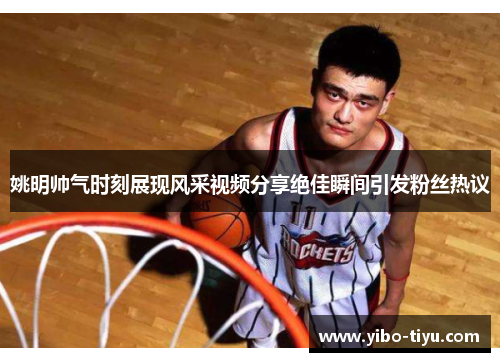 姚明帅气时刻展现风采视频分享绝佳瞬间引发粉丝热议