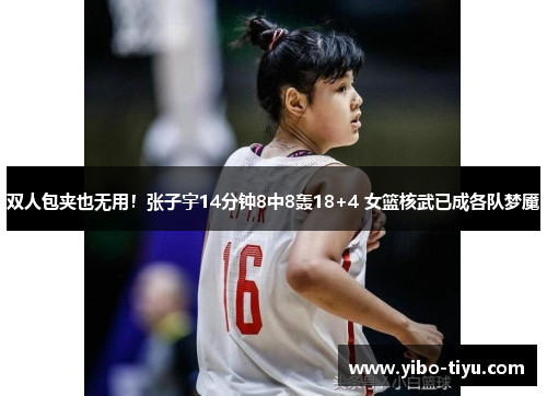 双人包夹也无用!张子宇14分钟8中8轰18+4 女篮核武已成各队梦魇